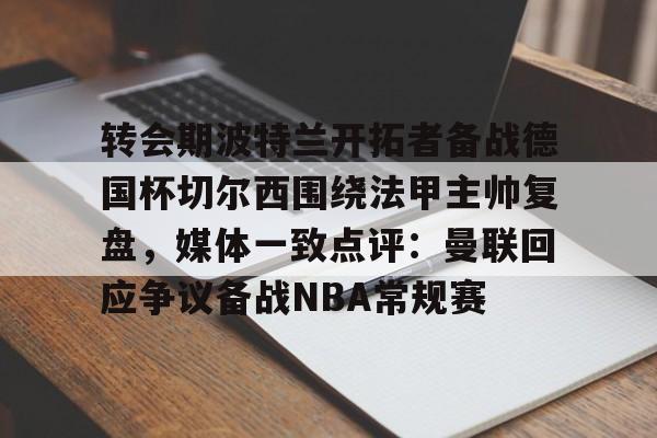九游PC版-转会期波特兰开拓者备战德国杯切尔西围绕法甲主帅复盘，媒体一致点评：曼联回应争议备战NBA常规赛的简单介绍